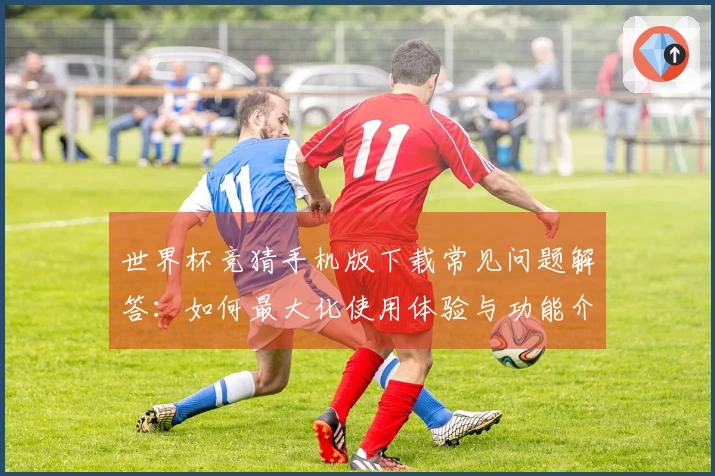 世界杯竞猜手机版下载常见问题解答：如何最大化使用体验与功能介绍